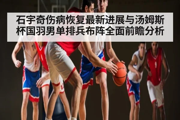 石宇奇伤病恢复最新进展与汤姆斯杯国羽男单排兵布阵全面前瞻分析 | kaiyun