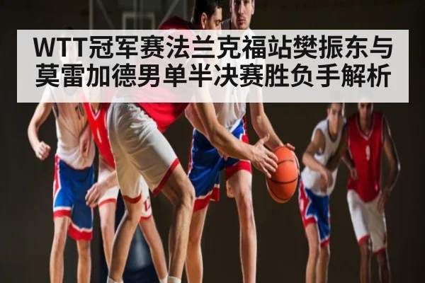 WTT冠军赛法兰克福站樊振东与莫雷加德男单半决赛胜负手解析 | kaiyun